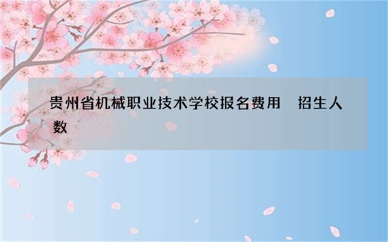 贵州省机械职业技术学校报名费用 招生人数